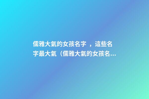 儒雅大氣的女孩名字，這些名字最大氣（儒雅大氣的女孩名字,這些名字最大氣的男孩）